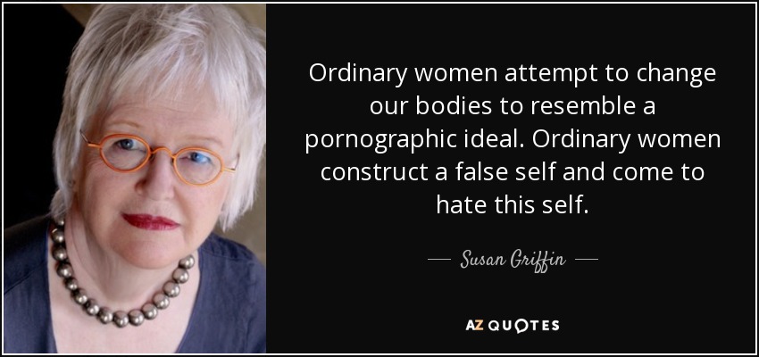 Ordinary women attempt to change our bodies to resemble a pornographic ideal. Ordinary women construct a false self and come to hate this self. - Susan Griffin