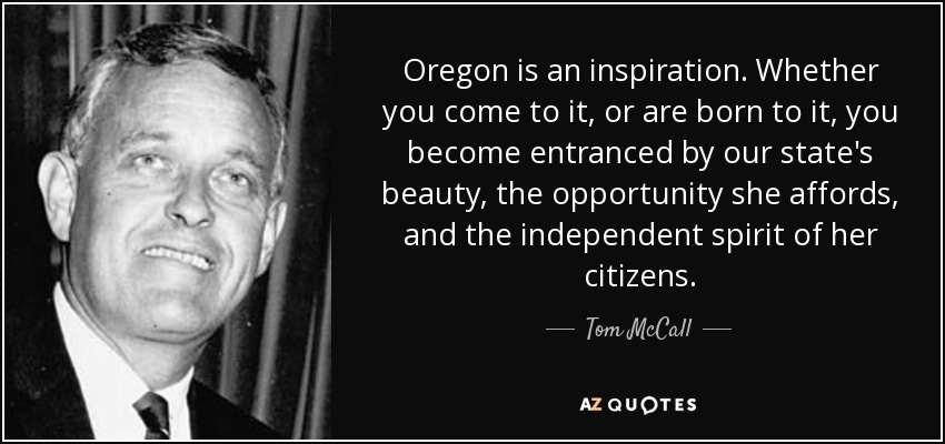 Oregon is an inspiration. Whether you come to it, or are born to it, you become entranced by our state's beauty, the opportunity she affords, and the independent spirit of her citizens. - Tom McCall