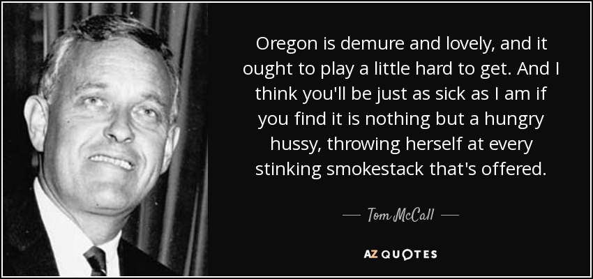 Oregon is demure and lovely, and it ought to play a little hard to get. And I think you'll be just as sick as I am if you find it is nothing but a hungry hussy , throwing herself at every stinking smokestack that's offered. - Tom McCall