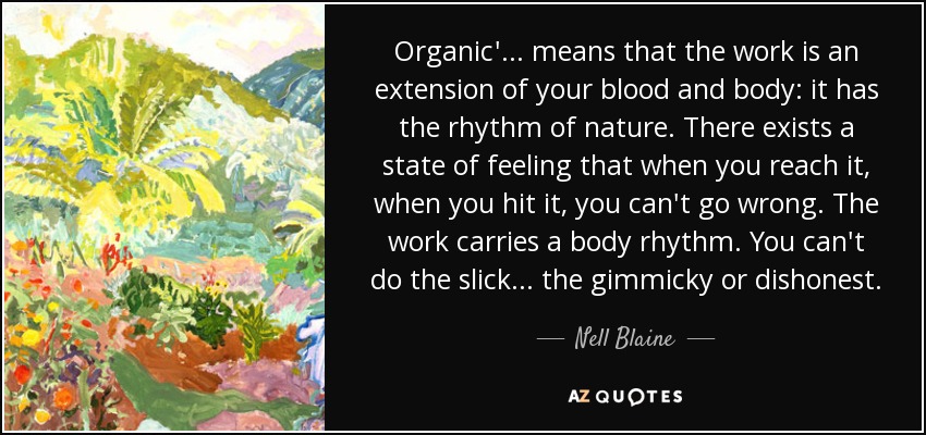 Organic'... means that the work is an extension of your blood and body: it has the rhythm of nature. There exists a state of feeling that when you reach it, when you hit it, you can't go wrong. The work carries a body rhythm. You can't do the slick... the gimmicky or dishonest. - Nell Blaine