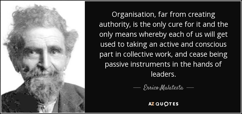 Organisation, far from creating authority, is the only cure for it and the only means whereby each of us will get used to taking an active and conscious part in collective work, and cease being passive instruments in the hands of leaders. - Errico Malatesta