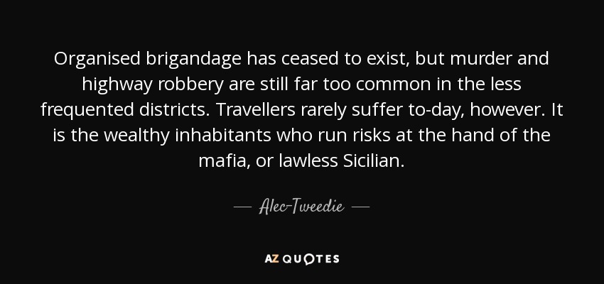 Organised brigandage has ceased to exist, but murder and highway robbery are still far too common in the less frequented districts. Travellers rarely suffer to-day, however. It is the wealthy inhabitants who run risks at the hand of the mafia, or lawless Sicilian. - Alec-Tweedie