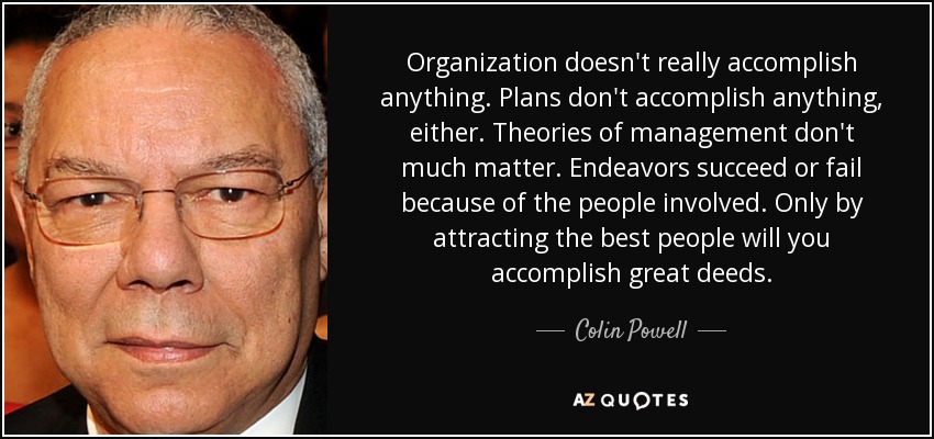 Organization doesn't really accomplish anything. Plans don't accomplish anything, either. Theories of management don't much matter. Endeavors succeed or fail because of the people involved. Only by attracting the best people will you accomplish great deeds. - Colin Powell