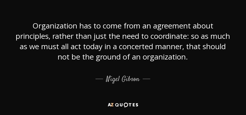 Organization has to come from an agreement about principles, rather than just the need to coordinate: so as much as we must all act today in a concerted manner, that should not be the ground of an organization. - Nigel Gibson