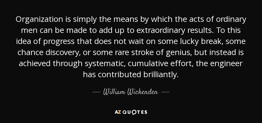 Organization is simply the means by which the acts of ordinary men can be made to add up to extraordinary results. To this idea of progress that does not wait on some lucky break, some chance discovery, or some rare stroke of genius, but instead is achieved through systematic, cumulative effort, the engineer has contributed brilliantly. - William Wickenden