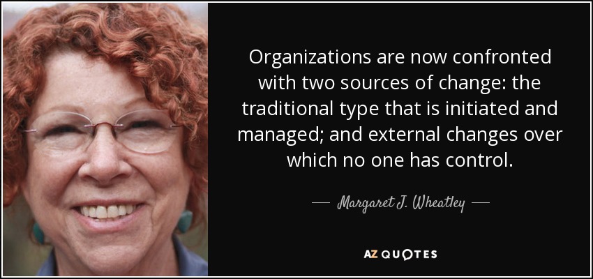 Organizations are now confronted with two sources of change: the traditional type that is initiated and managed; and external changes over which no one has control. - Margaret J. Wheatley
