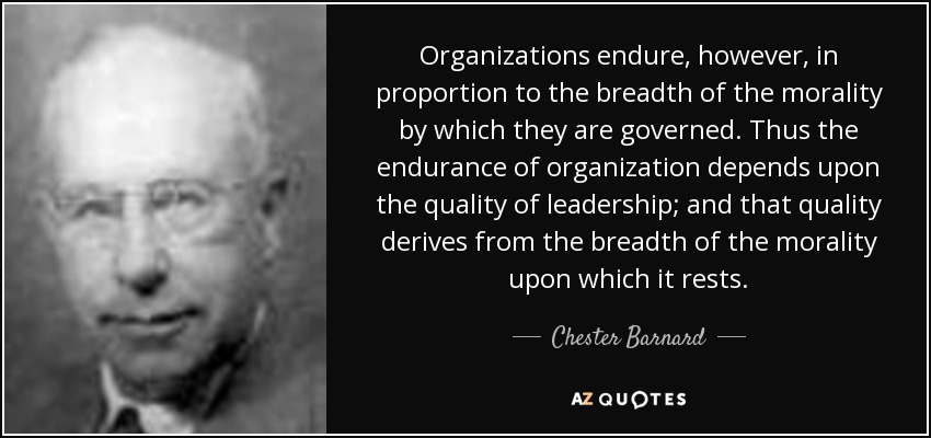 Organizations endure, however, in proportion to the breadth of the morality by which they are governed. Thus the endurance of organization depends upon the quality of leadership; and that quality derives from the breadth of the morality upon which it rests. - Chester Barnard