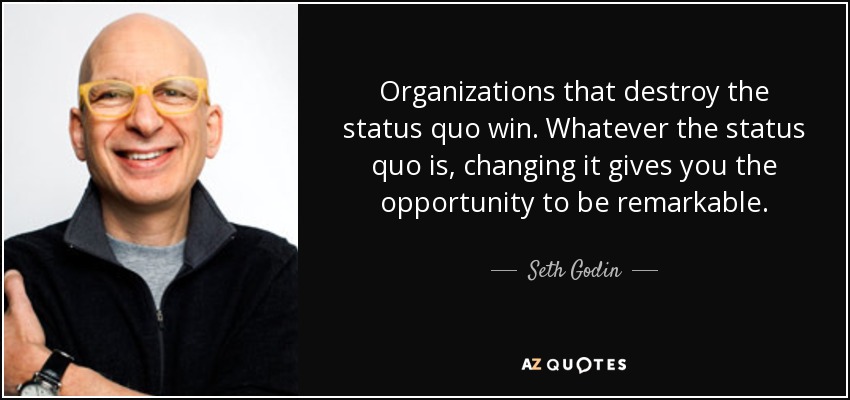 Organizations that destroy the status quo win. Whatever the status quo is, changing it gives you the opportunity to be remarkable. - Seth Godin