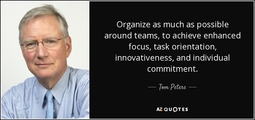 Organize as much as possible around teams, to achieve enhanced focus, task orientation, innovativeness, and individual commitment. - Tom Peters