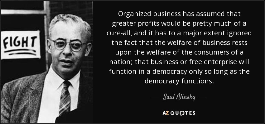 Organized business has assumed that greater profits would be pretty much of a cure-all, and it has to a major extent ignored the fact that the welfare of business rests upon the welfare of the consumers of a nation; that business or free enterprise will function in a democracy only so long as the democracy functions. - Saul Alinsky