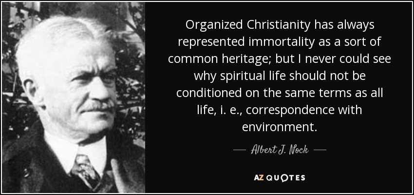 Organized Christianity has always represented immortality as a sort of common heritage; but I never could see why spiritual life should not be conditioned on the same terms as all life, i. e., correspondence with environment. - Albert J. Nock