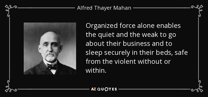 Organized force alone enables the quiet and the weak to go about their business and to sleep securely in their beds, safe from the violent without or within. - Alfred Thayer Mahan