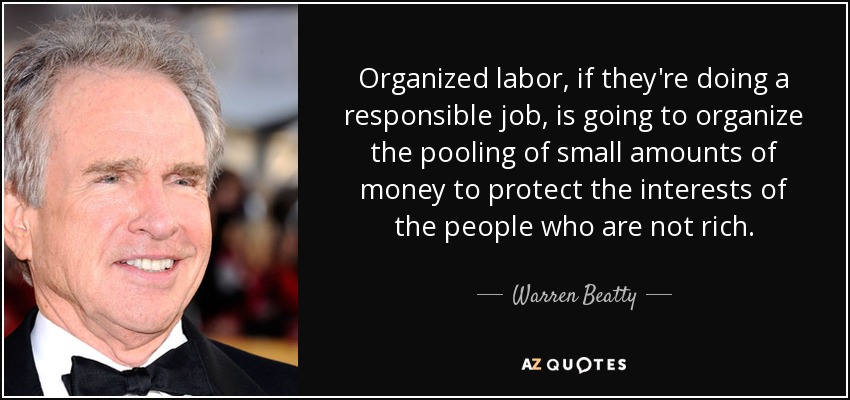 Organized labor, if they're doing a responsible job, is going to organize the pooling of small amounts of money to protect the interests of the people who are not rich. - Warren Beatty