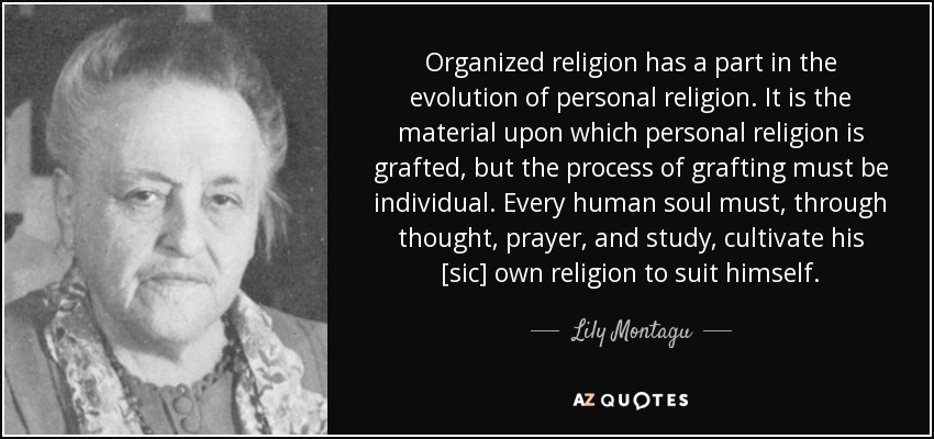 Organized religion has a part in the evolution of personal religion. It is the material upon which personal religion is grafted, but the process of grafting must be individual. Every human soul must, through thought, prayer, and study, cultivate his [sic] own religion to suit himself. - Lily Montagu