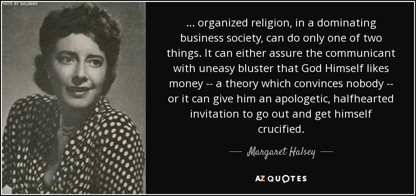 ... organized religion, in a dominating business society, can do only one of two things. It can either assure the communicant with uneasy bluster that God Himself likes money -- a theory which convinces nobody -- or it can give him an apologetic, halfhearted invitation to go out and get himself crucified. - Margaret Halsey