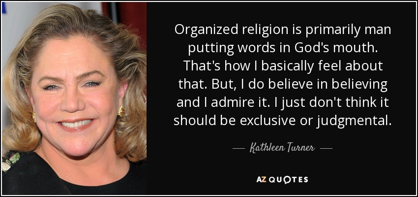 Organized religion is primarily man putting words in God's mouth. That's how I basically feel about that. But, I do believe in believing and I admire it. I just don't think it should be exclusive or judgmental. - Kathleen Turner