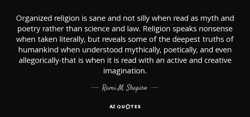 Organized religion is sane and not silly when read as myth and poetry rather than science and law. Religion speaks nonsense when taken literally, but reveals some of the deepest truths of humankind when understood mythically, poetically, and even allegorically-that is when it is read with an active and creative imagination. - Rami M. Shapiro