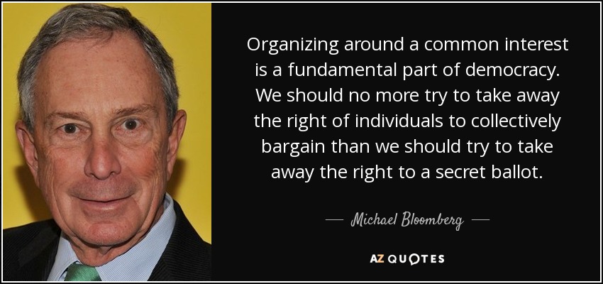 Organizing around a common interest is a fundamental part of democracy. We should no more try to take away the right of individuals to collectively bargain than we should try to take away the right to a secret ballot. - Michael Bloomberg