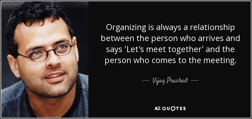 Organizing is always a relationship between the person who arrives and says 'Let's meet together' and the person who comes to the meeting. - Vijay Prashad