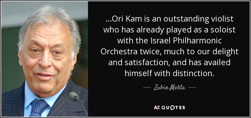 ...Ori Kam is an outstanding violist who has already played as a soloist with the Israel Philharmonic Orchestra twice, much to our delight and satisfaction, and has availed himself with distinction. - Zubin Mehta