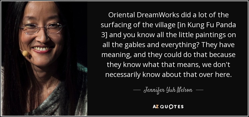 Oriental DreamWorks did a lot of the surfacing of the village [in Kung Fu Panda 3] and you know all the little paintings on all the gables and everything? They have meaning, and they could do that because they know what that means, we don't necessarily know about that over here. - Jennifer Yuh Nelson