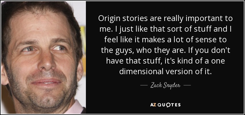 Origin stories are really important to me. I just like that sort of stuff and I feel like it makes a lot of sense to the guys, who they are. If you don't have that stuff, it's kind of a one dimensional version of it. - Zack Snyder