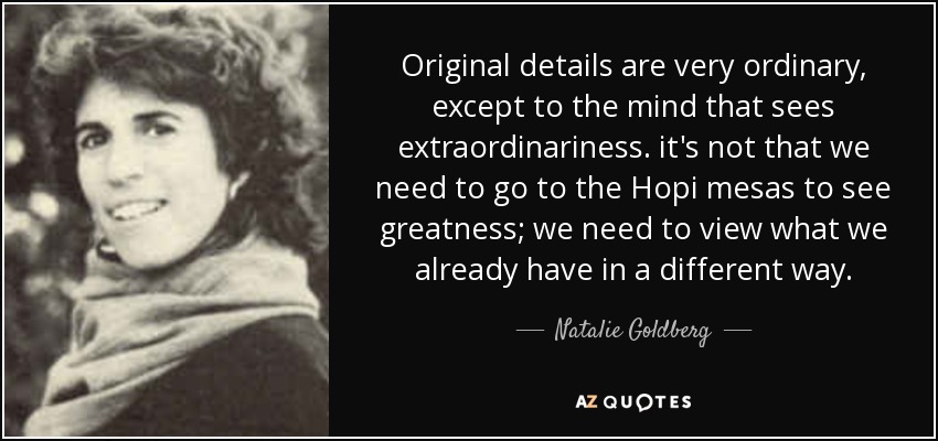 Original details are very ordinary, except to the mind that sees extraordinariness. it's not that we need to go to the Hopi mesas to see greatness; we need to view what we already have in a different way. - Natalie Goldberg