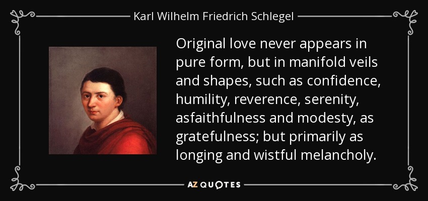 Original love never appears in pure form, but in manifold veils and shapes, such as confidence, humility, reverence, serenity, asfaithfulness and modesty, as gratefulness; but primarily as longing and wistful melancholy. - Karl Wilhelm Friedrich Schlegel