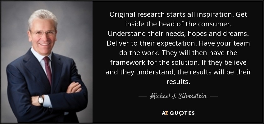 Original research starts all inspiration. Get inside the head of the consumer. Understand their needs, hopes and dreams. Deliver to their expectation. Have your team do the work. They will then have the framework for the solution. If they believe and they understand, the results will be their results. - Michael J. Silverstein