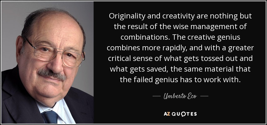 Originality and creativity are nothing but the result of the wise management of combinations. The creative genius combines more rapidly, and with a greater critical sense of what gets tossed out and what gets saved, the same material that the failed genius has to work with. - Umberto Eco