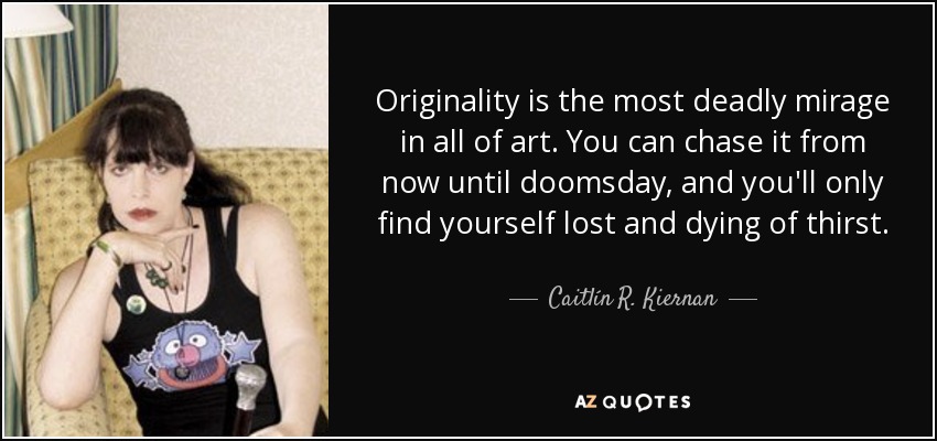 Originality is the most deadly mirage in all of art. You can chase it from now until doomsday, and you'll only find yourself lost and dying of thirst. - Caitlín R. Kiernan