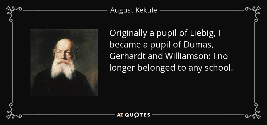Originally a pupil of Liebig, I became a pupil of Dumas, Gerhardt and Williamson: I no longer belonged to any school. - August Kekule