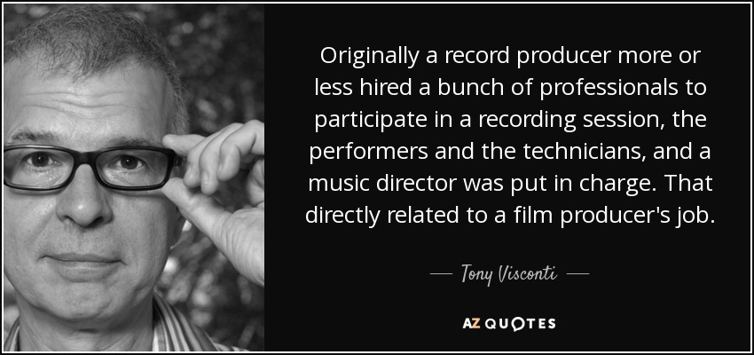 Originally a record producer more or less hired a bunch of professionals to participate in a recording session, the performers and the technicians, and a music director was put in charge. That directly related to a film producer's job. - Tony Visconti