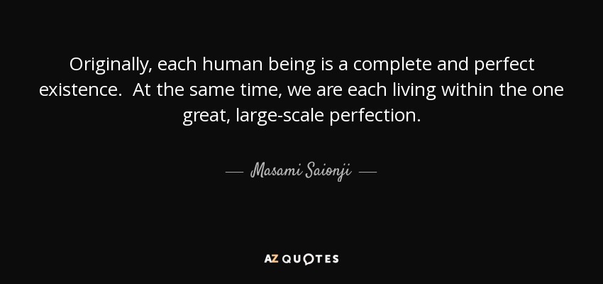 Originally, each human being is a complete and perfect existence. At the same time, we are each living within the one great, large-scale perfection. - Masami Saionji