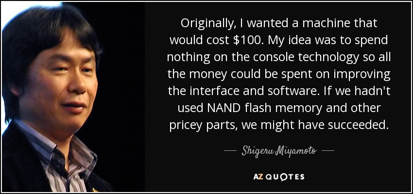 Originally, I wanted a machine that would cost $100. My idea was to spend nothing on the console technology so all the money could be spent on improving the interface and software. If we hadn't used NAND flash memory and other pricey parts, we might have succeeded. - Shigeru Miyamoto