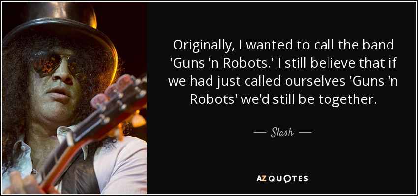 Originally, I wanted to call the band 'Guns 'n Robots.' I still believe that if we had just called ourselves 'Guns 'n Robots' we'd still be together. - Slash