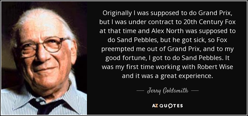 Originally I was supposed to do Grand Prix, but I was under contract to 20th Century Fox at that time and Alex North was supposed to do Sand Pebbles, but he got sick, so Fox preempted me out of Grand Prix, and to my good fortune, I got to do Sand Pebbles. It was my first time working with Robert Wise and it was a great experience. - Jerry Goldsmith