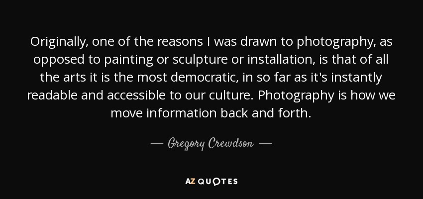 Originally, one of the reasons I was drawn to photography, as opposed to painting or sculpture or installation, is that of all the arts it is the most democratic, in so far as it's instantly readable and accessible to our culture. Photography is how we move information back and forth. - Gregory Crewdson