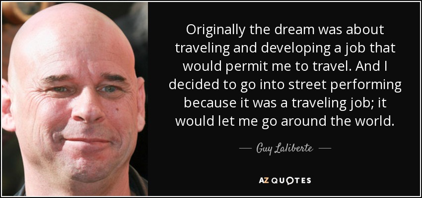 Originally the dream was about traveling and developing a job that would permit me to travel. And I decided to go into street performing because it was a traveling job; it would let me go around the world. - Guy Laliberte