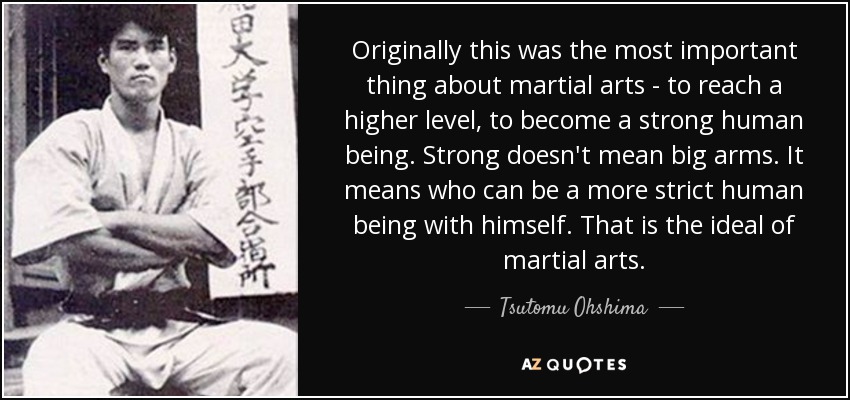 Originally this was the most important thing about martial arts - to reach a higher level, to become a strong human being. Strong doesn't mean big arms. It means who can be a more strict human being with himself. That is the ideal of martial arts. - Tsutomu Ohshima