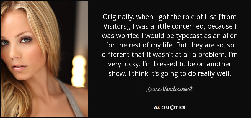 Originally, when I got the role of Lisa [from Visitors], I was a little concerned, because I was worried I would be typecast as an alien for the rest of my life. But they are so, so different that it wasn't at all a problem. I'm very lucky. I'm blessed to be on another show. I think it's going to do really well. - Laura Vandervoort