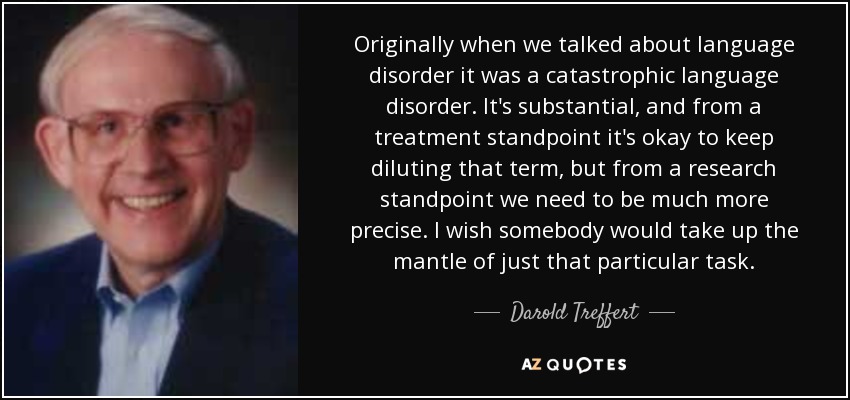 Originally when we talked about language disorder it was a catastrophic language disorder. It's substantial, and from a treatment standpoint it's okay to keep diluting that term, but from a research standpoint we need to be much more precise. I wish somebody would take up the mantle of just that particular task. - Darold Treffert