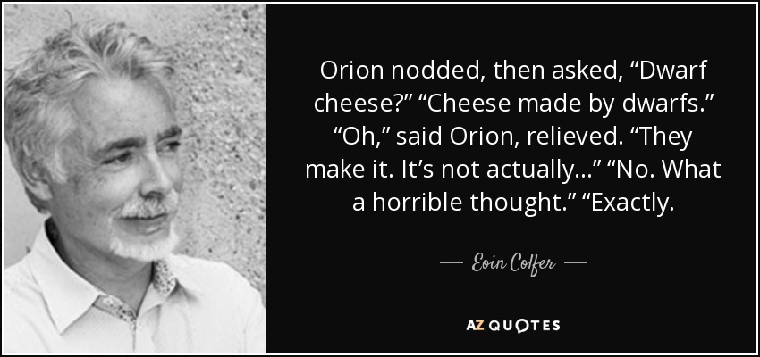 Orion nodded, then asked, “Dwarf cheese?” “Cheese made by dwarfs.” “Oh,” said Orion, relieved. “They make it. It’s not actually . . .” “No. What a horrible thought.” “Exactly. - Eoin Colfer