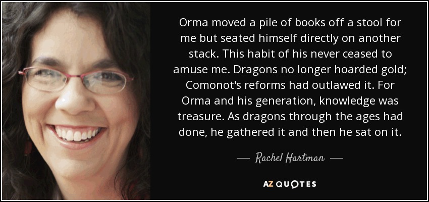 Orma moved a pile of books off a stool for me but seated himself directly on another stack. This habit of his never ceased to amuse me. Dragons no longer hoarded gold; Comonot's reforms had outlawed it. For Orma and his generation, knowledge was treasure. As dragons through the ages had done, he gathered it and then he sat on it. - Rachel Hartman
