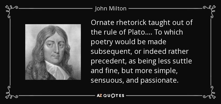 Ornate rhetorick taught out of the rule of Plato.... To which poetry would be made subsequent, or indeed rather precedent, as being less suttle and fine, but more simple, sensuous, and passionate. - John Milton