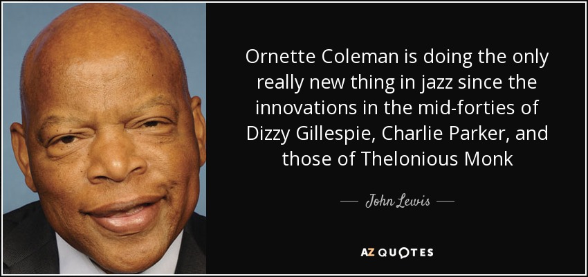 Ornette Coleman is doing the only really new thing in jazz since the innovations in the mid-forties of Dizzy Gillespie, Charlie Parker, and those of Thelonious Monk - John Lewis