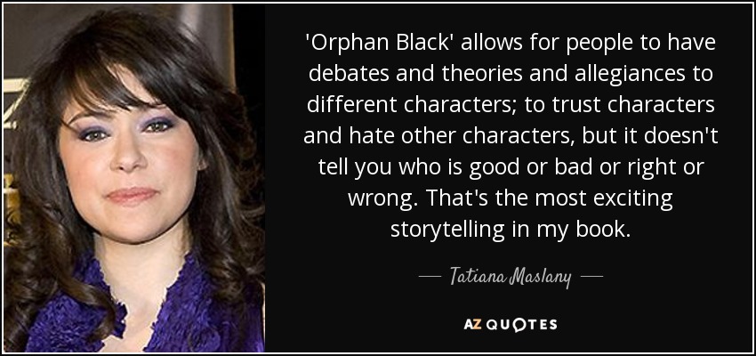 'Orphan Black' allows for people to have debates and theories and allegiances to different characters; to trust characters and hate other characters, but it doesn't tell you who is good or bad or right or wrong. That's the most exciting storytelling in my book. - Tatiana Maslany