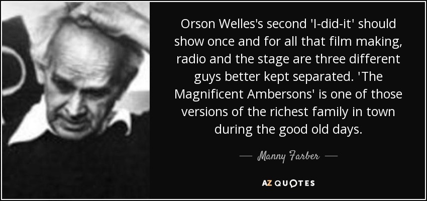 Orson Welles's second 'I-did-it' should show once and for all that film making, radio and the stage are three different guys better kept separated. 'The Magnificent Ambersons' is one of those versions of the richest family in town during the good old days. - Manny Farber