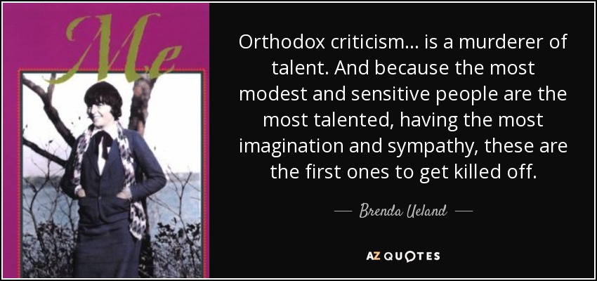 Orthodox criticism ... is a murderer of talent. And because the most modest and sensitive people are the most talented, having the most imagination and sympathy, these are the first ones to get killed off. - Brenda Ueland