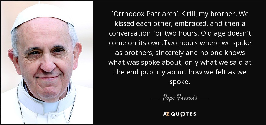 [Orthodox Patriarch] Kirill, my brother. We kissed each other, embraced, and then a conversation for two hours. Old age doesn't come on its own.Two hours where we spoke as brothers, sincerely and no one knows what was spoke about, only what we said at the end publicly about how we felt as we spoke. - Pope Francis